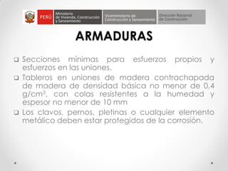ARMADURAS
 Secciones mínimas para esfuerzos propios y
esfuerzos en las uniones.
 Tableros en uniones de madera contrachapada
de madera de densidad básica no menor de 0,4
g/cm3, con colas resistentes a la humedad y
espesor no menor de 10 mm
 Los clavos, pernos, pletinas o cualquier elemento
metálico deben estar protegidos de la corrosión.
 