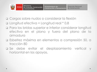  Cargas sobre nudos o considerar la flexión
 Longitud efectiva = Longitud real * 0,8
 Para las bridas superior e inferior considerar longitud
efectiva en el plano y fuera del plano de la
armadura
 Esbeltez máxima en elementos a compresión 50, a
tracción 80
 Se debe evitar el desplazamiento vertical y
horizontal en los apoyos.
 