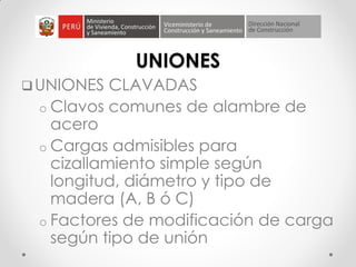 UNIONES
UNIONES CLAVADAS
o Clavos comunes de alambre de
acero
o Cargas admisibles para
cizallamiento simple según
longitud, diámetro y tipo de
madera (A, B ó C)
o Factores de modificación de carga
según tipo de unión
 