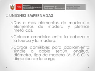  UNIONES EMPERNADAS
o Dos o más elementos de madera o
elementos de madera y pletinas
metálicas.
o Colocar arandelas entre la cabeza o
la tuerca y la madera.
o Cargas admisibles para cizallamiento
simple o doble según longitud,
diámetro, tipo de madera (A, B ó C) y
dirección de la carga.
 