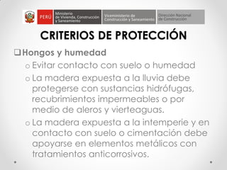 CRITERIOS DE PROTECCIÓN
Hongos y humedad
o Evitar contacto con suelo o humedad
o La madera expuesta a la lluvia debe
protegerse con sustancias hidrófugas,
recubrimientos impermeables o por
medio de aleros y vierteaguas.
o La madera expuesta a la intemperie y en
contacto con suelo o cimentación debe
apoyarse en elementos metálicos con
tratamientos anticorrosivos.
 