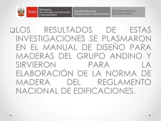 LOS RESULTADOS DE ESTAS
INVESTIGACIONES SE PLASMARON
EN EL MANUAL DE DISEÑO PARA
MADERAS DEL GRUPO ANDINO Y
SIRVIERON PARA LA
ELABORACIÓN DE LA NORMA DE
MADERA DEL REGLAMENTO
NACIONAL DE EDIFICACIONES.
 
