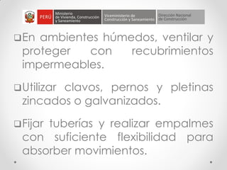 En ambientes húmedos, ventilar y
proteger con recubrimientos
impermeables.
Utilizar clavos, pernos y pletinas
zincados o galvanizados.
Fijar tuberías y realizar empalmes
con suficiente flexibilidad para
absorber movimientos.
 