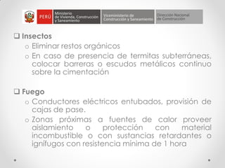  Insectos
o Eliminar restos orgánicos
o En caso de presencia de termitas subterráneas,
colocar barreras o escudos metálicos continuo
sobre la cimentación
 Fuego
o Conductores eléctricos entubados, provisión de
cajas de pase.
o Zonas próximas a fuentes de calor proveer
aislamiento o protección con material
incombustible o con sustancias retardantes o
ignífugos con resistencia mínima de 1 hora
 