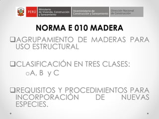 NORMA E 010 MADERA
AGRUPAMIENTO DE MADERAS PARA
USO ESTRUCTURAL
CLASIFICACIÓN EN TRES CLASES:
oA, B y C
REQUISITOS Y PROCEDIMIENTOS PARA
INCORPORACIÓN DE NUEVAS
ESPECIES.
 