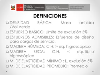 DEFINICIONES
 DENSIDAD BÁSICA: Masa anhidra
/Vol.Verde
 ESFUERZO BÁSICO: Límite de exclusión 5%
 ESFUERZOS ADMISIBLES: Esfuerzos de diseño
para cargas de servicio.
 MADERA HÚMEDA: C.H. > eq. higroscópico
 MADERA SECA: C.H. < equilibrio
higroscópico
 M. DE ELASTICIDAD MÍNIMO : L. exclusión 5%
 M. DE ELASTICIDAD PROMEDIO: Promedio
 