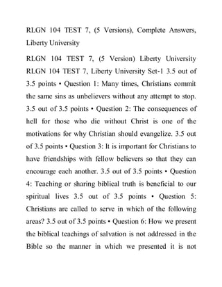 RLGN 104 TEST 7, (5 Versions), Complete Answers,
Liberty University
RLGN 104 TEST 7, (5 Version) Liberty University
RLGN 104 TEST 7, Liberty University Set-1 3.5 out of
3.5 points • Question 1: Many times, Christians commit
the same sins as unbelievers without any attempt to stop.
3.5 out of 3.5 points • Question 2: The consequences of
hell for those who die without Christ is one of the
motivations for why Christian should evangelize. 3.5 out
of 3.5 points • Question 3: It is important for Christians to
have friendships with fellow believers so that they can
encourage each another. 3.5 out of 3.5 points • Question
4: Teaching or sharing biblical truth is beneficial to our
spiritual lives 3.5 out of 3.5 points • Question 5:
Christians are called to serve in which of the following
areas? 3.5 out of 3.5 points • Question 6: How we present
the biblical teachings of salvation is not addressed in the
Bible so the manner in which we presented it is not
 