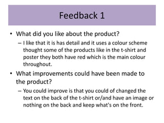 Feedback 1
• What did you like about the product?
– I like that it is has detail and it uses a colour scheme
thought some of the products like in the t-shirt and
poster they both have red which is the main colour
throughout.
• What improvements could have been made to
the product?
– You could improve is that you could of changed the
text on the back of the t-shirt or/and have an image or
nothing on the back and keep what's on the front.
 