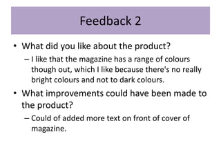 Feedback 2
• What did you like about the product?
– I like that the magazine has a range of colours
though out, which I like because there's no really
bright colours and not to dark colours.
• What improvements could have been made to
the product?
– Could of added more text on front of cover of
magazine.
 