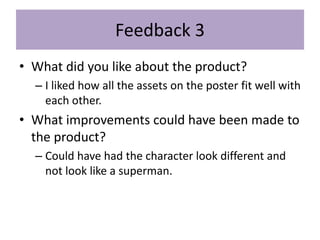 Feedback 3
• What did you like about the product?
– I liked how all the assets on the poster fit well with
each other.
• What improvements could have been made to
the product?
– Could have had the character look different and
not look like a superman.
 