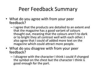 Peer Feedback Summary
• What do you agree with from your peer
feedback?
– I agree that the products are detailed to an extent and
that the magazine has a good variant of colours
thought out, meaning that the colours aren’t to dark
or to bright they all contrast well with each other. I
also agree that I could of added more text on the
magazine which could attract more people.
• What do you disagree with from your peer
feedback?
– I disagree with the character I think i could if changed
the symbol on the chest but the character I think is
good enough for the part.
 