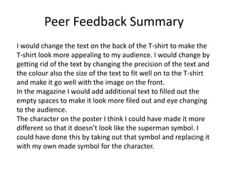 Peer Feedback Summary
I would change the text on the back of the T-shirt to make the
T-shirt look more appealing to my audience. I would change by
getting rid of the text by changing the precision of the text and
the colour also the size of the text to fit well on to the T-shirt
and make it go well with the image on the front.
In the magazine I would add additional text to filled out the
empty spaces to make it look more filed out and eye changing
to the audience.
The character on the poster I think I could have made it more
different so that it doesn’t look like the superman symbol. I
could have done this by taking out that symbol and replacing it
with my own made symbol for the character.
 