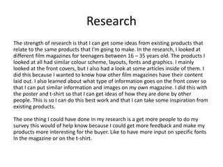 Research
The strength of research is that I can get some ideas from existing products that
relate to the same products that I'm going to make. In the research, I looked at
different film magazines for teenagers between 16 – 35 years old. The products I
looked at all had similar colour scheme, layouts, fonts and graphics. I mainly
looked at the front covers, but I also had a look at some articles inside of them. I
did this because I wanted to know how other film magazines have their content
laid out. I also learned about what type of information goes on the front cover so
that I can put similar information and images on my own magazine. I did this with
the poster and t-shirt so that I can get ideas of how they are done by other
people. This is so I can do this best work and that I can take some inspiration from
existing products.
The one thing I could have done in my research is a get more people to do my
survey this would of help know because I could get more feedback and make my
products more interesting for the buyer. Like to have more input on specific fonts
In the magazine or on the t-shirt.
 