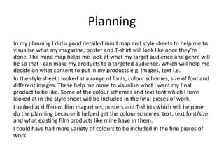 Planning
In my planning I did a good detailed mind map and style sheets to help me to
visualise what my magazine, poster and T-shirt will look like once they’re
done. The mind map helps me look at what my target audience and genre will
be so that I can make my products to a targeted audience. Which will help me
decide on what content to put in my products e.g. images, text i.e.
In the style sheet I looked at a range of fonts, colour schemes, size of font and
different images. These help me more to visualise what I want my final
product to be like. Some of the colour schemes and text font which I have
looked at in the style sheet will be Included in the final pieces of work.
I looked at different film magazines, posters and T-shirts which will help me
do the planning because it helped get the colour schemes, text, text font/size
and what existing film products like mine have in them.
I could have had more variety of colours to be included in the fine pieces of
work.
 