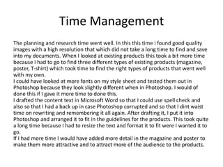 Time Management
The planning and research time went well. In this this time i found good quality
images with a high resolution that which did not take a long time to find and save
into my documents. When I looked at existing products this took a bit more time
because I had to go to find three different types of existing products (magazine,
poster, T-shirt) which took time to find the right types of products that went well
with my own.
I could have looked at more fonts on my style sheet and tested them out in
Photoshop because they look slightly different when in Photoshop. I would of
done this if I gave it more time to done this.
I drafted the content text in Microsoft Word so that I could use spell check and
also so that I had a back up in case Photoshop corrupted and so that I dint waist
time on rewriting and remembering it all again. After drafting it, I put it into
Photoshop and arranged it to fit in the guidelines for the products. This took quite
a long time because I had to resize the text and format it to fit were I wanted it to
go.
If I had more time I would have added more detail in the magazine and poster to
make them more attractive and to attract more of the audience to the products.
 