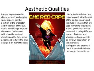 Aesthetic Qualities
I would improve on the
character such as changing
some aspects like the
position of the character
and the colour of the suit. I
would also change improve
the text at the bottom
which has the cast and
directors on the have more
people and to have the text
enlarge a bit more then it is.
I like how the title font and
colour go well with the rest
of the poster colours and
the style of images that are
used in making the poster.
it looks good and creative
because it is using different
shades of colours and
altering existing aspect to
be my own adaptation on
the character.
Strength of this product is
that it is detailed and eye
catching to the audience.
 