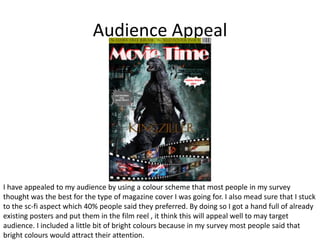 Audience Appeal
I have appealed to my audience by using a colour scheme that most people in my survey
thought was the best for the type of magazine cover I was going for. I also mead sure that I stuck
to the sc-fi aspect which 40% people said they preferred. By doing so I got a hand full of already
existing posters and put them in the film reel , it think this will appeal well to may target
audience. I included a little bit of bright colours because in my survey most people said that
bright colours would attract their attention.
 