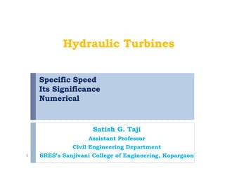 Specific Speed
Its Significance
Numerical
Satish G. Taji
Assistant Professor
Civil Engineering Department
SRES’s Sanjivani College of Engineering, Kopargaon1
Hydraulic Turbines
1
 