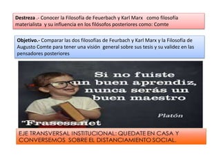 Destreza .- Conocer la Filosofía de Feuerbach y Karl Marx como filosofía
materialista y su influencia en los filósofos posteriores como: Comte
Objetivo.- Comparar las dos filosofías de Feurbach y Karl Marx y la Filosofía de
Augusto Comte para tener una visión general sobre sus tesis y su validez en las
pensadores posteriores
 