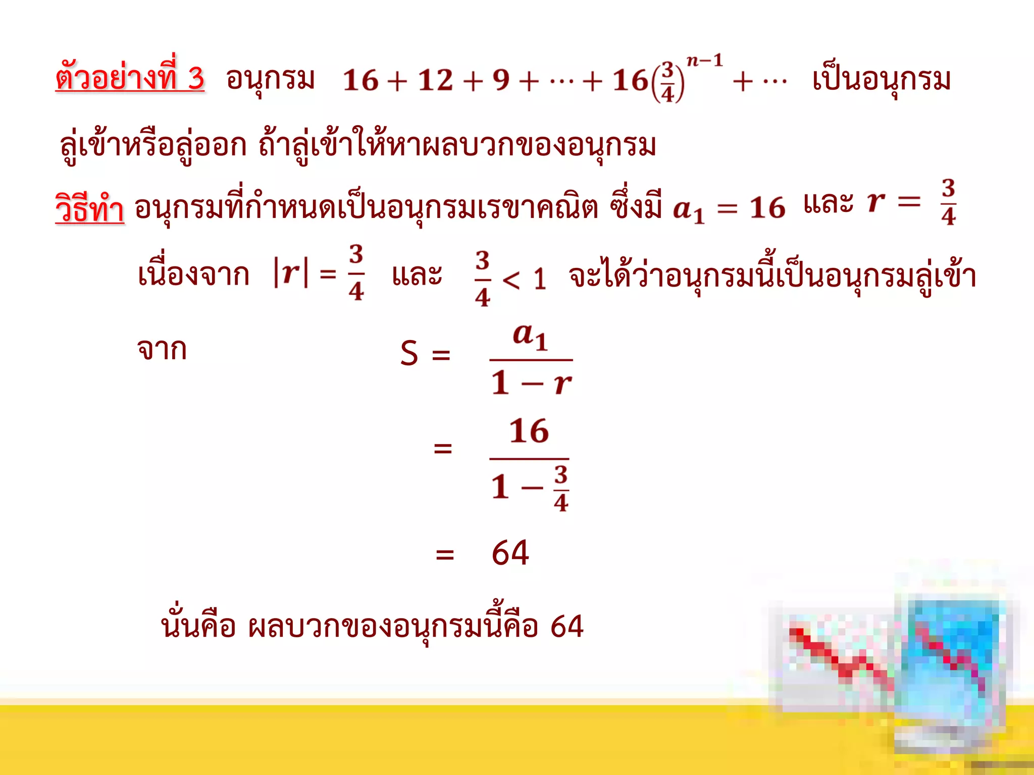 ตัวอย่างที่ 3 อนุกรม เป็นอนุกรม
ลู่เข้าหรือลู่ออก ถ้าลู่เข้าให้หาผลบวกของอนุกรม
วิธีทา อนุกรมที่กาหนดเป็นอนุกรมเรขาคณิต ซึ่งมี และ
เนื่องจาก และ
จาก
จะได้ว่าอนุกรมนี้เป็นอนุกรมลู่เข้า
S =
=
= 64
นั่นคือ ผลบวกของอนุกรมนี้คือ 64
 