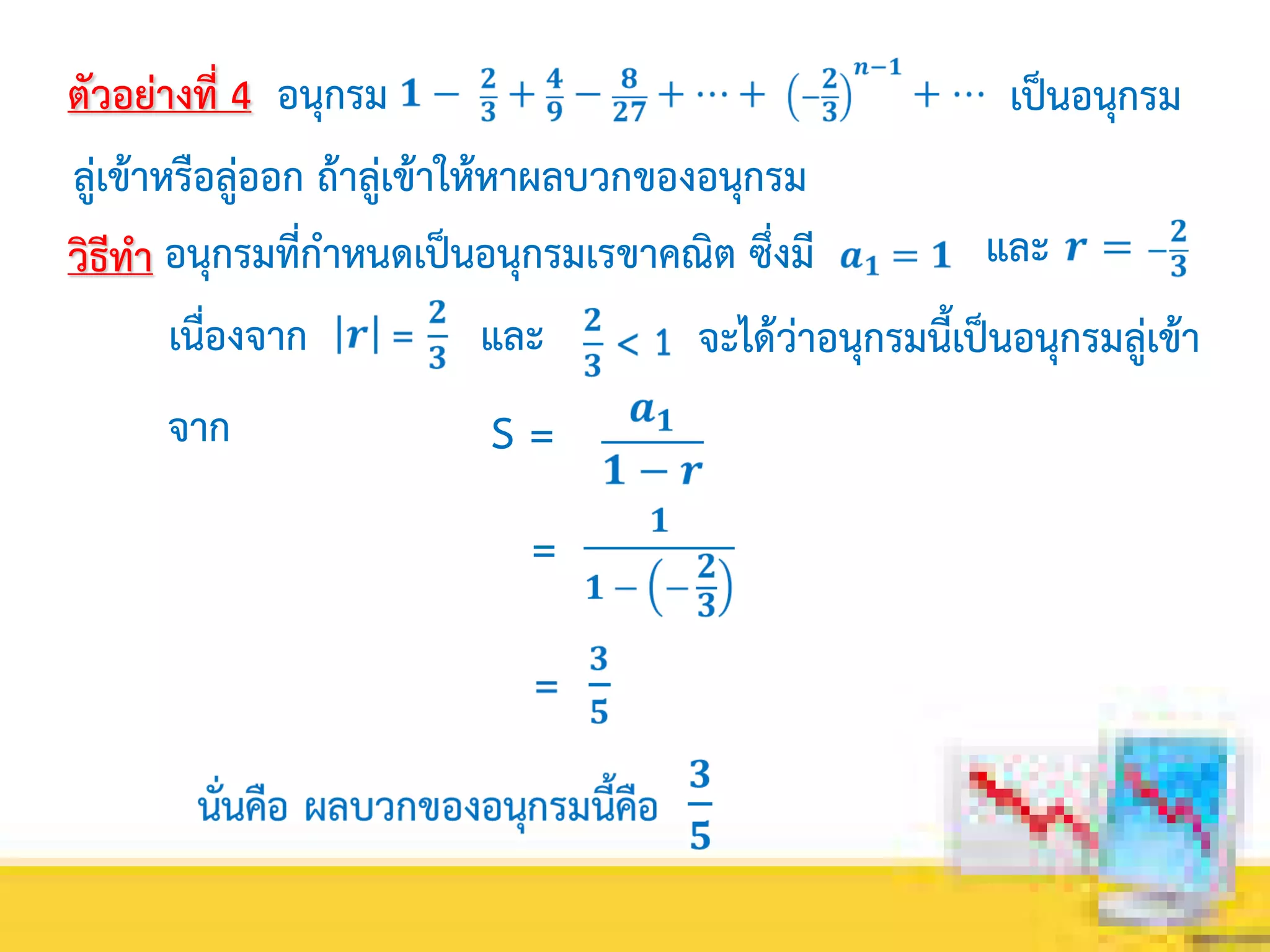 ตัวอย่างที่ 4 อนุกรม เป็นอนุกรม
ลู่เข้าหรือลู่ออก ถ้าลู่เข้าให้หาผลบวกของอนุกรม
วิธีทา อนุกรมที่กาหนดเป็นอนุกรมเรขาคณิต ซึ่งมี และ
เนื่องจาก และ
จาก
จะได้ว่าอนุกรมนี้เป็นอนุกรมลู่เข้า
S =
=
 