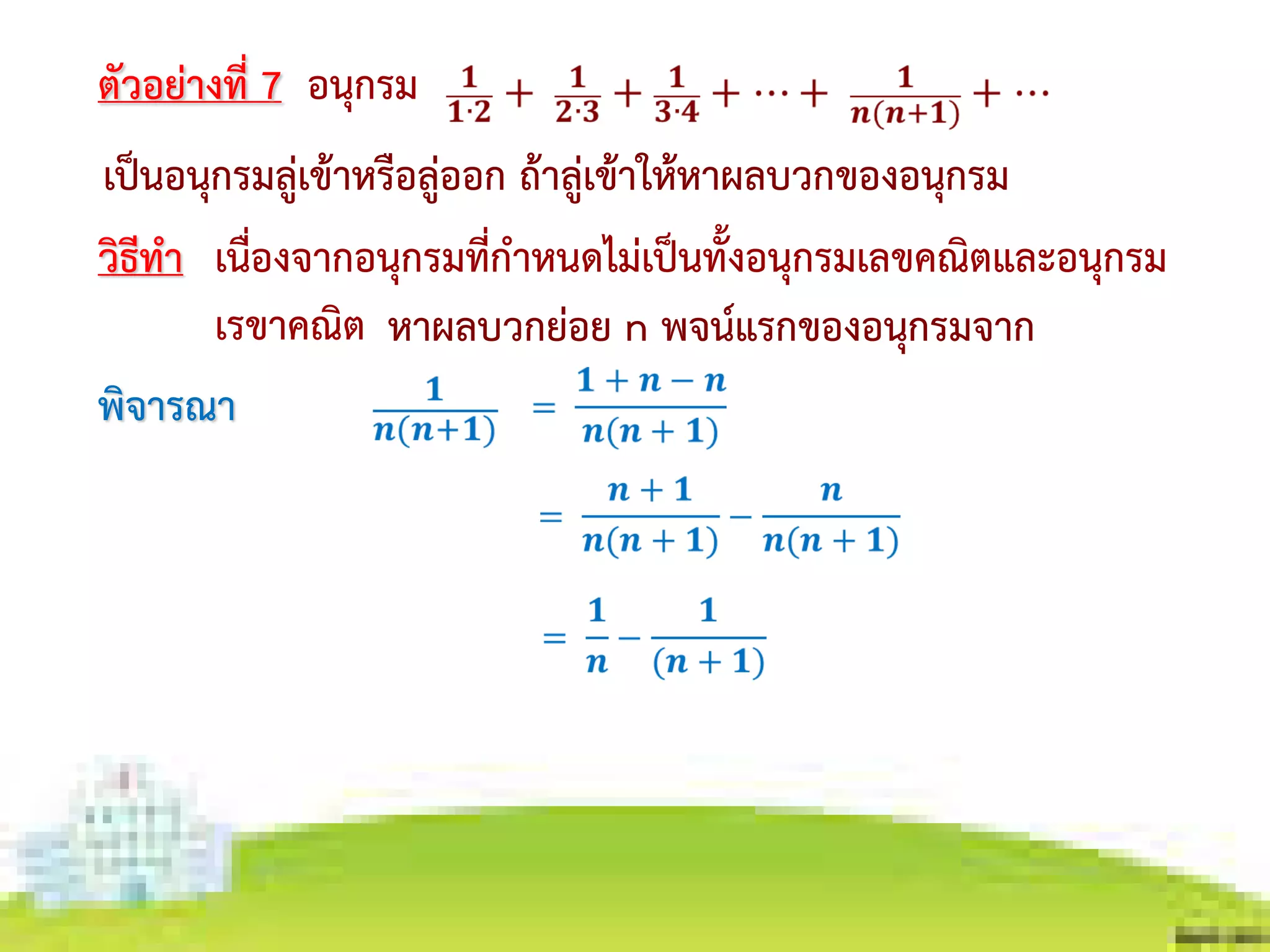 เนื่องจากอนุกรมที่กาหนดไม่เป็นทั้งอนุกรมเลขคณิตและอนุกรม
เรขาคณิต
ตัวอย่างที่ 7 อนุกรม
เป็นอนุกรมลู่เข้าหรือลู่ออก ถ้าลู่เข้าให้หาผลบวกของอนุกรม
วิธีทา
หาผลบวกย่อย n พจน์แรกของอนุกรมจาก
พิจารณา
 