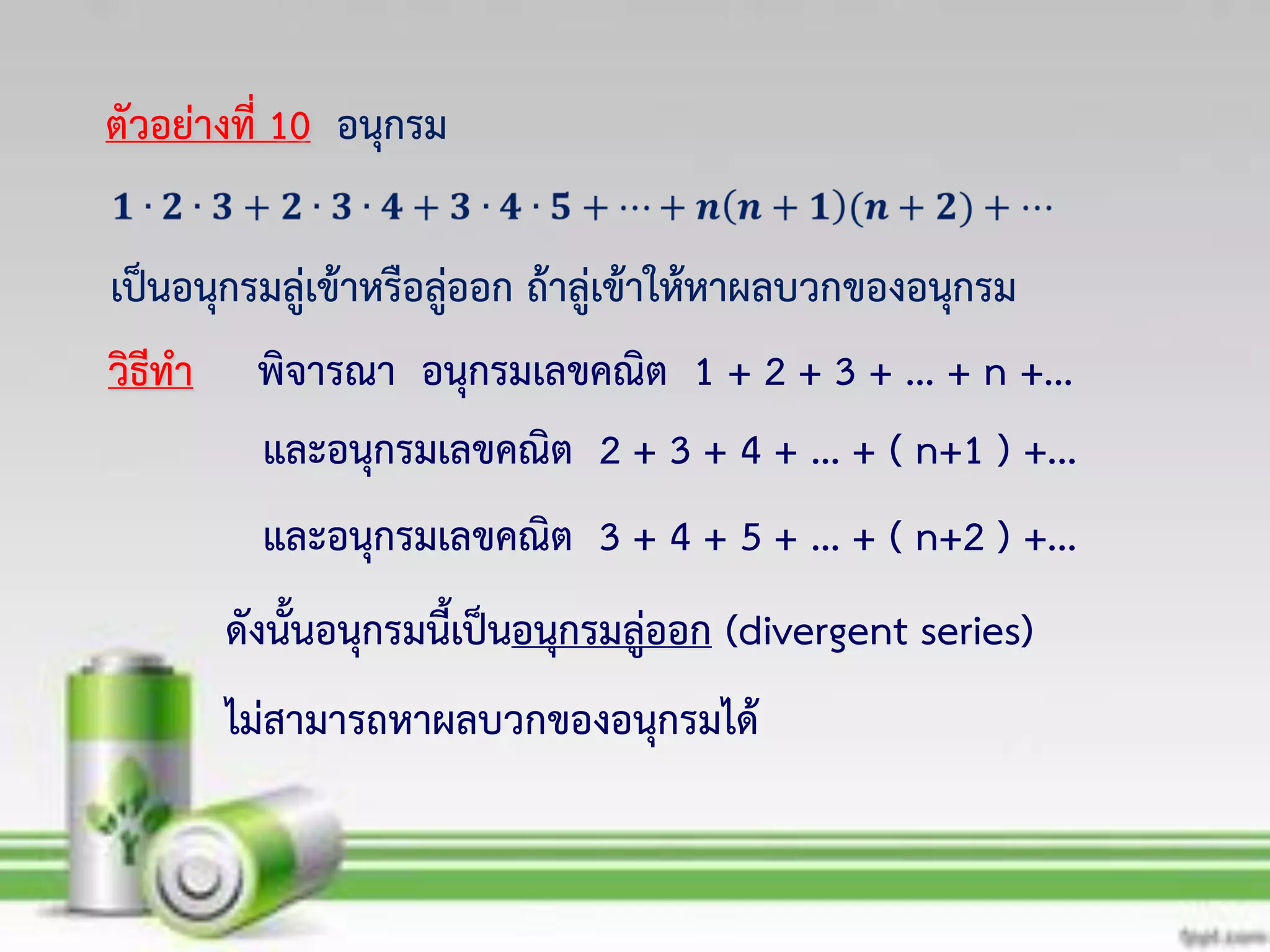 พิจารณา อนุกรมเลขคณิต 1 + 2 + 3 + ... + n +...
และอนุกรมเลขคณิต 2 + 3 + 4 + ... + ( n+1 ) +...
ดังนั้นอนุกรมนี้เป็นอนุกรมลู่ออก (divergent series)
ตัวอย่างที่ 10 อนุกรม
เป็นอนุกรมลู่เข้าหรือลู่ออก ถ้าลู่เข้าให้หาผลบวกของอนุกรม
วิธีทา
และอนุกรมเลขคณิต 3 + 4 + 5 + ... + ( n+2 ) +...
ไม่สามารถหาผลบวกของอนุกรมได้
 