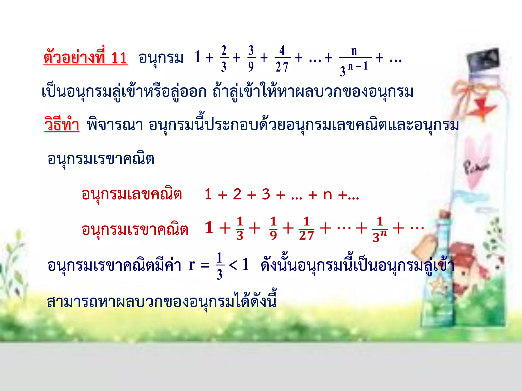 ......1 1n
3
n
27
4
9
3
3
2  
อนุกรมเลขคณิต 1 + 2 + 3 + ... + n +...
อนุกรมเรขาคณิต
อนุกรมเรขาคณิตมีค่า ดังนั้นอนุกรมนี้เป็นอนุกรมลู่เข้า1r
3
1 
ตัวอย่างที่ 11 อนุกรม
เป็นอนุกรมลู่เข้าหรือลู่ออก ถ้าลู่เข้าให้หาผลบวกของอนุกรม
วิธีทา พิจารณา อนุกรมนี้ประกอบด้วยอนุกรมเลขคณิตและอนุกรม
อนุกรมเรขาคณิต
สามารถหาผลบวกของอนุกรมได้ดังนี้
 