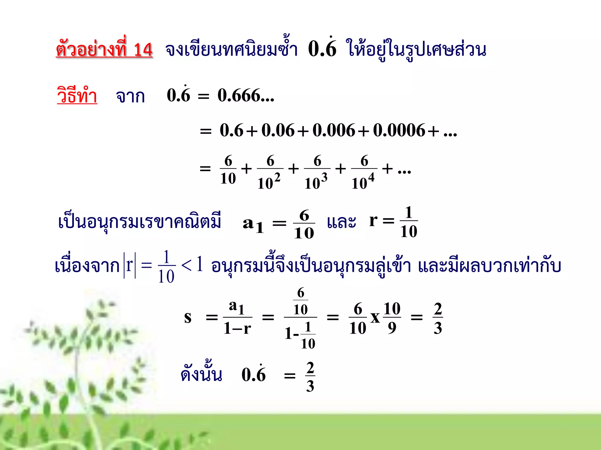 ตัวอย่างที่ 14 จงเขียนทศนิยมซ้า ให้อยู่ในรูปเศษส่วน
วิธีทา จาก
เป็นอนุกรมเรขาคณิตมี
6.0 
10
6
1a 
0.666...6.0 
...0.00060.0060.060.6 
...432
10
6
10
6
10
6
10
6 
10
1r 
เนื่องจาก อนุกรมนี้จึงเป็นอนุกรมลู่เข้า และมีผลบวกเท่ากับ1r
10
1 
3
2
9
10
10
6
-1r1
a
xs
10
1
10
6
1


ดังนั้น 3
26.0 
และ
 