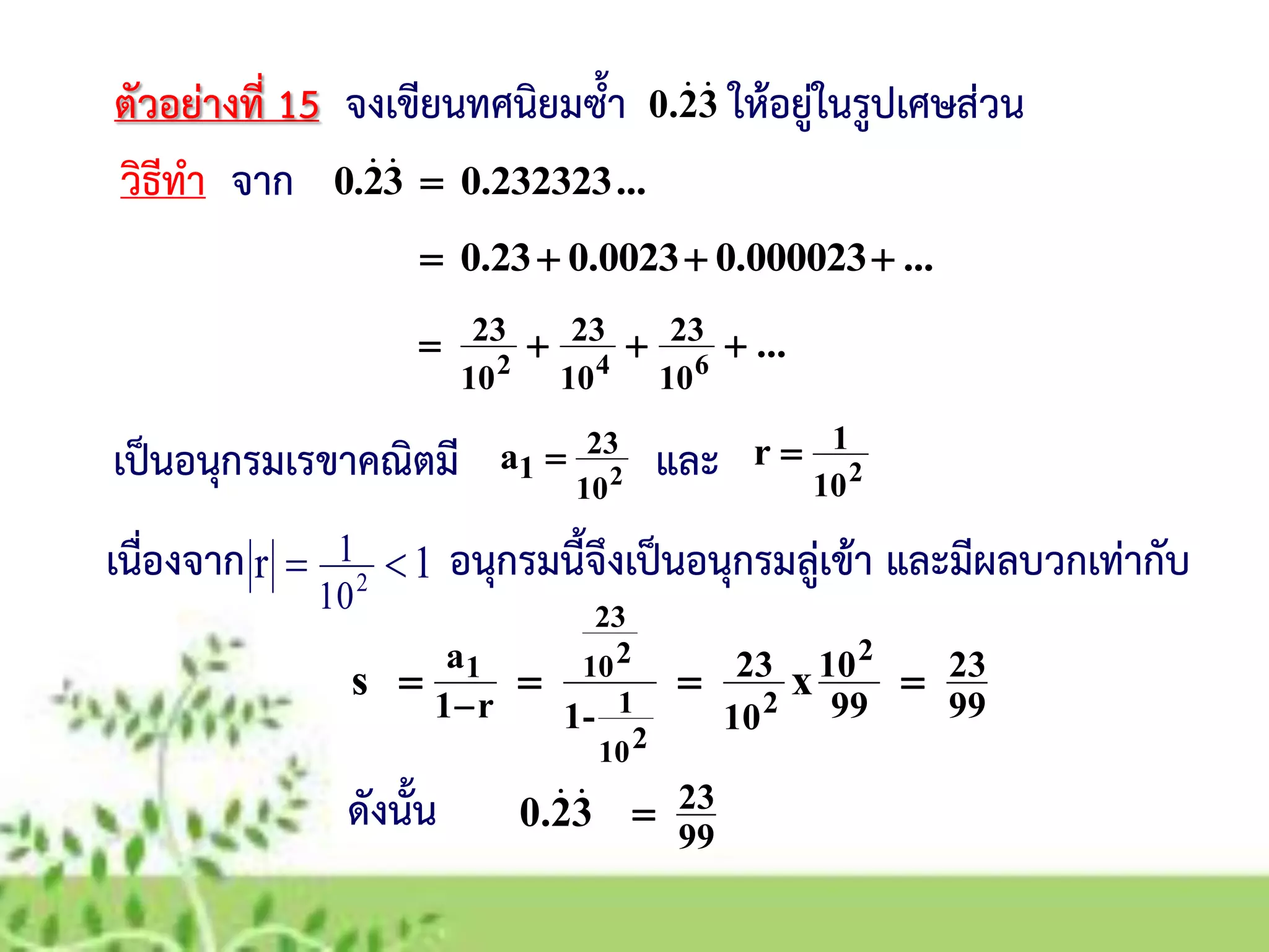 ตัวอย่างที่ 15 จงเขียนทศนิยมซ้า ให้อยู่ในรูปเศษส่วน
วิธีทา จาก
เป็นอนุกรมเรขาคณิตมี
32.0 
2
10
23
1a 
...0.23232332.0 
...0.0000230.00230.23 
2
10
1r 
เนื่องจาก อนุกรมนี้จึงเป็นอนุกรมลู่เข้า และมีผลบวกเท่ากับ1r 2
10
1 
99
23
99
10
10
23
-1r1
a
xs
2
2
210
1
210
23
1


ดังนั้น 99
2332.0 
...642
10
23
10
23
10
23 
และ
 