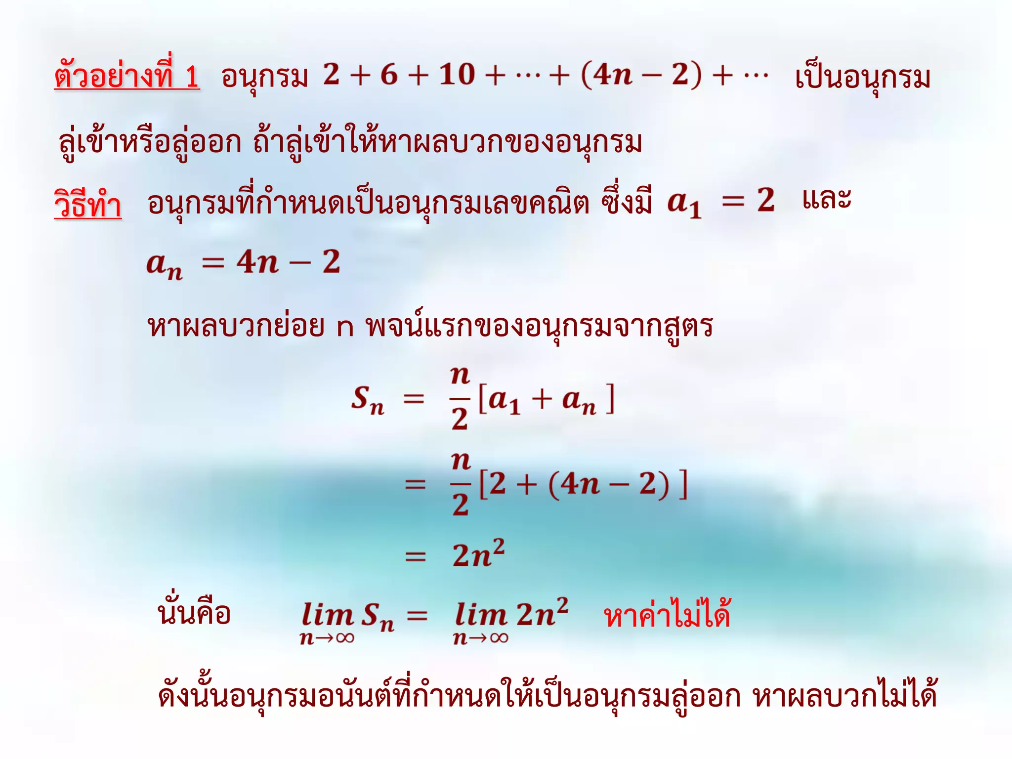 ตัวอย่างที่ 1 อนุกรม เป็นอนุกรม
ลู่เข้าหรือลู่ออก ถ้าลู่เข้าให้หาผลบวกของอนุกรม
วิธีทา อนุกรมที่กาหนดเป็นอนุกรมเลขคณิต ซึ่งมี และ
หาผลบวกย่อย n พจน์แรกของอนุกรมจากสูตร
นั่นคือ หาค่าไม่ได้
ดังนั้นอนุกรมอนันต์ที่กาหนดให้เป็นอนุกรมลู่ออก หาผลบวกไม่ได้
 