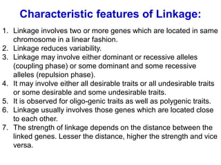 Characteristic features of Linkage:
1. Linkage involves two or more genes which are located in same
chromosome in a linear fashion.
2. Linkage reduces variability.
3. Linkage may involve either dominant or recessive alleles
(coupling phase) or some dominant and some recessive
alleles (repulsion phase).
4. It may involve either all desirable traits or all undesirable traits
or some desirable and some undesirable traits.
5. It is observed for oligo-genic traits as well as polygenic traits.
6. Linkage usually involves those genes which are located close
to each other.
7. The strength of linkage depends on the distance between the
linked genes. Lesser the distance, higher the strength and vice
versa.
 