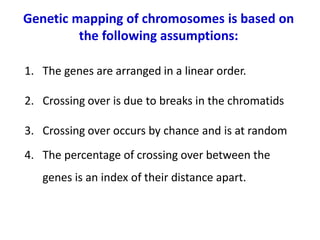1. The genes are arranged in a linear order.
2. Crossing over is due to breaks in the chromatids
3. Crossing over occurs by chance and is at random
4. The percentage of crossing over between the
genes is an index of their distance apart.
Genetic mapping of chromosomes is based on
the following assumptions:
 