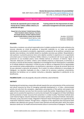 REVISTA IBEROAMERICANA AMBIENTE & SUSTENTABILIDAD VOL. 1 NO. 1 ENERO-JUNIO 2018 90
Revista Iberoamericana Ambiente & Sustentabilidad
ISSN: 2697-3510 I e-ISSN: 2697-3529 I DOI: https://doi.org/10.46380/rias.v1i1.15
Vol. 1 No. 1., enero-junio 2018, pp. 90-103
EDUCACIÓN, CULTURA Y COMUNICACIÓN AMBIENTAL
Acciones de capacitación para la mejora del
manejo de los residuos sólidos urbanos y la
protección del agua.
Training actions for the improvement of urban
solid waste management and water protection.
Raquel de la Cruz Soriano1
, Onelia Guevara Reyes,
Pedro Humberto Gotera Espinosa, Francisco
Hernández Somoza, Gretter Ledesma Santos,
Beatriz Presilla Andreu y Arelys García Santos
1
Universidad de Sancti Spíritus, Cuba
raquel@uniss.edu.cu
Recibido: 12/12/2017
Aceptado: 20/04/2018
Publicado: 29/06/2018
RESUMEN
Desarrollar y mantener una actitud responsable ante el cuidado y protección del medio ambiente y los
recursos naturales en virtud de gestionar el desarrollo sostenible es, en Cuba, una prioridad
demostrada no solo desde la concepción, organización y proyección de las políticas y proyectos que
abordan estas temáticas; sino también desde los resultados concretos que exhiben. Respondiendo a
este quehacer, la presente ponencia tiene como objetivo socializar la experiencia en la capacitación
comunitaria para el manejo de Residuos Sólidos Urbanos y la protección del recurso agua desde la
prevención en una localidad cubana. Como métodos teóricos se utilizaron: el histórico- lógico, la
inducción- deducción y el análisis- síntesis; como métodos empíricos: la observación, la entrevista, la
encuesta, la revisión de documentos; integrados en la Investigación-Acción-Participación y sustentados
en el método dialéctico materialista. A través de estos se obtuvo un diagnóstico de las regularidades
que caracterizan ambas problemáticas y se planificaron y ejecutaron un grupo de acciones dentro de
las que sobresale la ejecución del proyecto: Por la salud y la cultura ambiental en comunidades de
Cabaiguán. Los docentes implicados en ellas, a través de los procesos sustantivos universitarios,
abordaron las temáticas con un carácter instructivo y educativo, lográndose la satisfacción en los
beneficiarios.
PALABRAS CLAVE: curso de posgrado, educación ambiental, salud ambiental.
ABSTRACT
Developing and maintaining a responsible attitude towards the care and protection of the environment
and natural resources by virtue of managing sustainable development is, in Cuba, a demonstrated
priority not only from the conception, organization and projection of the policies and projects that
address these thematic; but also from the concrete results they exhibit. Responding to this task, this
paper aims to socialize the experience in community training for the management of Urban Solid Waste
and the protection of water resources from prevention in a Cuban locality. Theoretical methods were
used: historical-logical, induction-deduction and analysis-synthesis; as empirical methods: observation,
interview, survey, document review; integrated in Research-Action-Participation and supported by the
materialistic dialectical method. Through these, a diagnosis of the regularities that characterize both
problems was obtained and a group of actions were planned and executed within which the project
execution stands out: For health and environmental culture in communities of Cabaiguán. The teachers
 