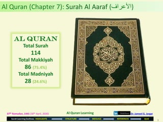 1
Surah Learning Outlines: HIGHLIGHTS STRUCTURE MESSAGE REFERENCES QUIZ
07th Ramadan, 1441 (30th April, 2020)
Al Quran
Total Surah
114
Total Makkiyah
86 (75.4%)
Total Madniyah
28 (24.6%)
Al Quran (Chapter 7): Surah Al Aaraf (‫)األعراف‬
Dr. Jameel G. JargarAl Quran Learning
 