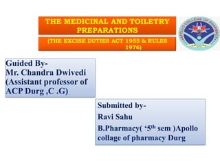 THE MEDICINAL AND TOILETRY
PREPARATIONS
(THE EXCISE DUTIES ACT 1955 & RULES
1976)
Guided By-
Mr. Chandra Dwivedi
(Assistant professor of
ACP Durg ,C .G)
Submitted by-
Ravi Sahu
B.Pharmacy( ‘5th sem )Apollo
collage of pharmacy Durg
A C P / R A V I
 