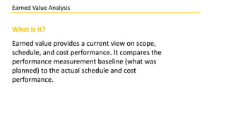 What is it?
Earned value provides a current view on scope,
schedule, and cost performance. It compares the
performance measurement baseline (what was
planned) to the actual schedule and cost
performance.
Earned Value Analysis