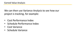 We can then use Variance Analysis to see how our
project is tracking, for example:
• Cost Performance Index
• Schedule Performance Index
• Cost Variance
• Schedule Variance
Earned Value Analysis