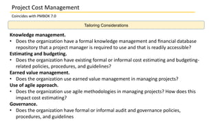 Project Cost Management
Coincides with PMBOK 7.0
Knowledge management.
• Does the organization have a formal knowledge management and ﬁnancial database
repository that a project manager is required to use and that is readily accessible?
Estimating and budgeting.
• Does the organization have existing formal or informal cost estimating and budgeting-
related policies, procedures, and guidelines?
Earned value management.
• Does the organization use earned value management in managing projects?
Use of agile approach.
• Does the organization use agile methodologies in managing projects? How does this
impact cost estimating?
Governance.
• Does the organization have formal or informal audit and governance policies,
procedures, and guidelines
Tailoring Considerations
 