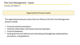 Plan Cost Management - Inputs
Coincides with PMBOK 7.1
Organisational Process Assets
The organizational process assets that can inﬂuence the Plan Cost Management
process include:
• Financial controls procedures
• Historical information and lessons learned repository
• Financial databases
• Existing formal and informal cost estimating and budgeting-related policies,
procedures, and guidelines.
 