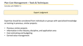 Plan Cost Management – Tools & Techniques
Coincides with PMBOK 7.1
Expert Judgment
Expertise should be considered from individuals or groups with specialized knowledge
or training in previous, similar projects:
• Previous similar projects
• Information in the industry, discipline, and application area
• Cost estimating and budgeting
• Earned value management
 