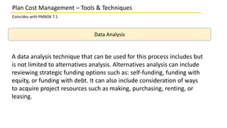 Plan Cost Management – Tools & Techniques
Coincides with PMBOK 7.1
Data Analysis
A data analysis technique that can be used for this process includes but
is not limited to alternatives analysis. Alternatives analysis can include
reviewing strategic funding options such as: self-funding, funding with
equity, or funding with debt. It can also include consideration of ways
to acquire project resources such as making, purchasing, renting, or
leasing.
 