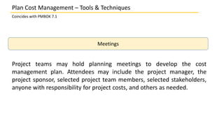 Plan Cost Management – Tools & Techniques
Coincides with PMBOK 7.1
Meetings
Project teams may hold planning meetings to develop the cost
management plan. Attendees may include the project manager, the
project sponsor, selected project team members, selected stakeholders,
anyone with responsibility for project costs, and others as needed.
 