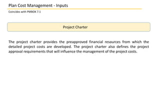 Plan Cost Management - Inputs
Coincides with PMBOK 7.1
Project Charter
The project charter provides the preapproved financial resources from which the
detailed project costs are developed. The project charter also defines the project
approval requirements that will influence the management of the project costs.
 