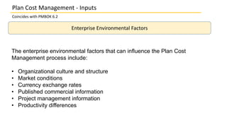Plan Cost Management - Inputs
Coincides with PMBOK 6.2
Enterprise Environmental Factors
The enterprise environmental factors that can inﬂuence the Plan Cost
Management process include:
• Organizational culture and structure
• Market conditions
• Currency exchange rates
• Published commercial information
• Project management information
• Productivity differences
 