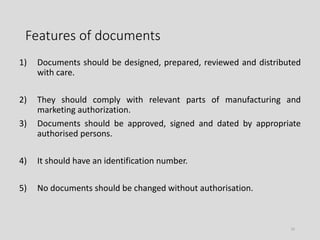 Features of documents
1) Documents should be designed, prepared, reviewed and distributed
with care.
2) They should comply with relevant parts of manufacturing and
marketing authorization.
3) Documents should be approved, signed and dated by appropriate
authorised persons.
4) It should have an identification number.
5) No documents should be changed without authorisation.
10
 