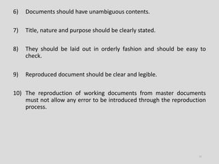 6) Documents should have unambiguous contents.
7) Title, nature and purpose should be clearly stated.
8) They should be laid out in orderly fashion and should be easy to
check.
9) Reproduced document should be clear and legible.
10) The reproduction of working documents from master documents
must not allow any error to be introduced through the reproduction
process.
11
 