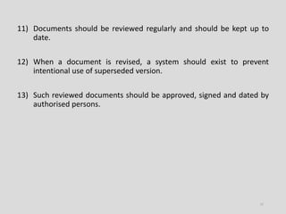 11) Documents should be reviewed regularly and should be kept up to
date.
12) When a document is revised, a system should exist to prevent
intentional use of superseded version.
13) Such reviewed documents should be approved, signed and dated by
authorised persons.
12
 