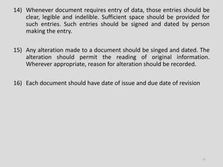 14) Whenever document requires entry of data, those entries should be
clear, legible and indelible. Sufficient space should be provided for
such entries. Such entries should be signed and dated by person
making the entry.
15) Any alteration made to a document should be singed and dated. The
alteration should permit the reading of original information.
Wherever appropriate, reason for alteration should be recorded.
16) Each document should have date of issue and due date of revision
13
 