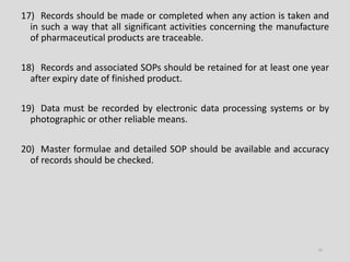 17) Records should be made or completed when any action is taken and
in such a way that all significant activities concerning the manufacture
of pharmaceutical products are traceable.
18) Records and associated SOPs should be retained for at least one year
after expiry date of finished product.
19) Data must be recorded by electronic data processing systems or by
photographic or other reliable means.
20) Master formulae and detailed SOP should be available and accuracy
of records should be checked.
14
 